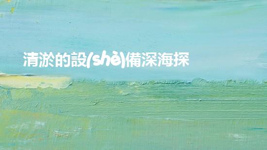 清淤的設(shè)備深海探秘：揭開水下世界的奧秘面紗！